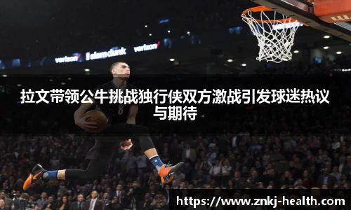 拉文带领公牛挑战独行侠双方激战引发球迷热议与期待
