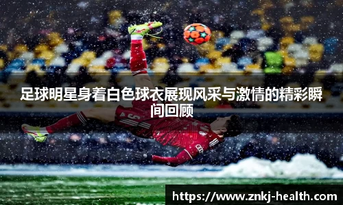 足球明星身着白色球衣展现风采与激情的精彩瞬间回顾